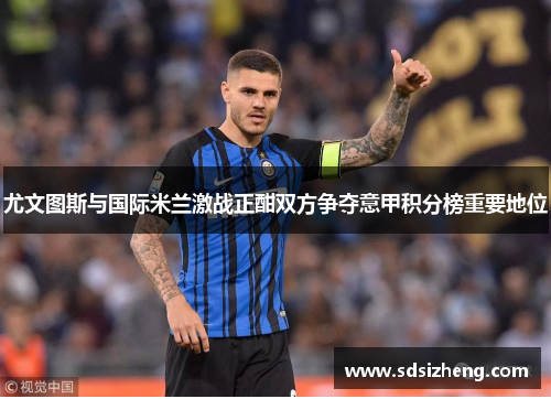尤文图斯与国际米兰激战正酣双方争夺意甲积分榜重要地位