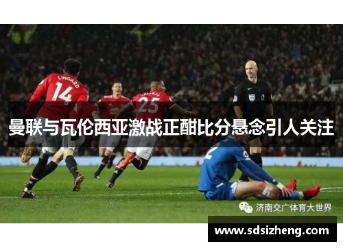 曼联与瓦伦西亚激战正酣比分悬念引人关注