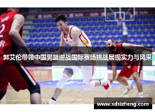 郭艾伦带领中国男篮迎战国际赛场挑战展现实力与风采